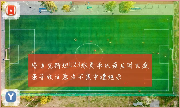 塔吉克斯坦U23球员承认最后时刻疲惫导致注意力不集中遭绝杀