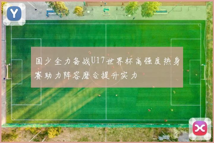 国少全力备战U17世界杯高强度热身赛助力阵容磨合提升实力