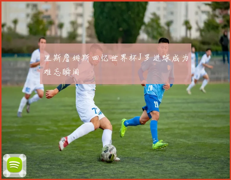 里斯詹姆斯回忆世界杯J罗进球成为难忘瞬间