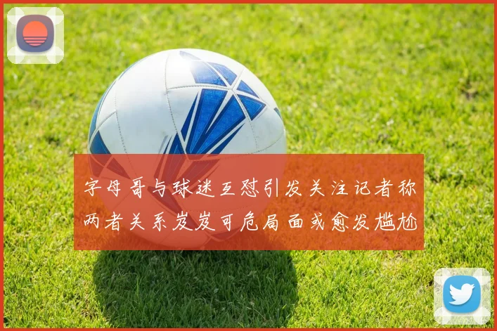 字母哥与球迷互怼引发关注记者称两者关系岌岌可危局面或愈发尴尬