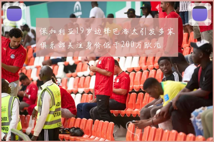 保加利亚19岁边锋巴洛夫引发多家俱乐部关注身价低于200万欧元