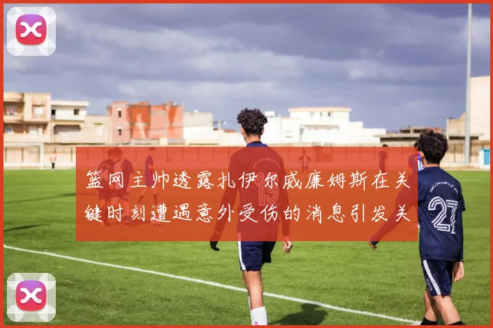 篮网主帅透露扎伊尔威廉姆斯在关键时刻遭遇意外受伤的消息引发关注