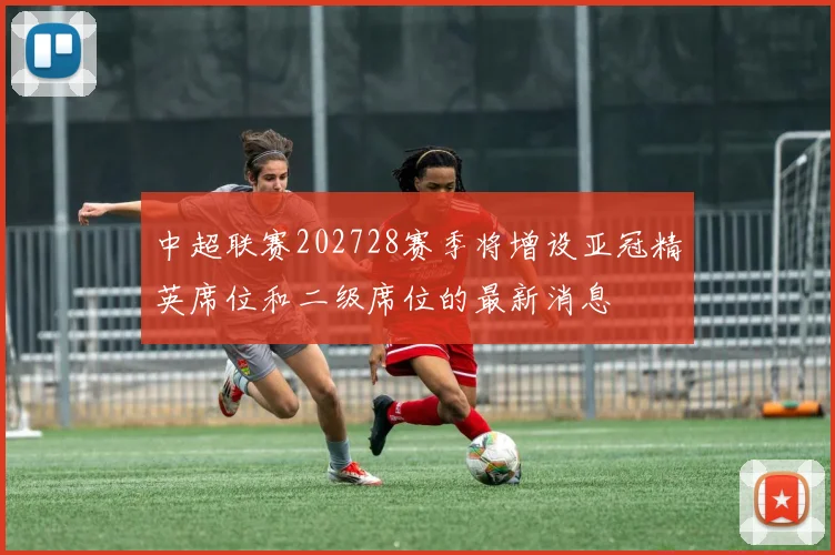 中超联赛202728赛季将增设亚冠精英席位和二级席位的最新消息