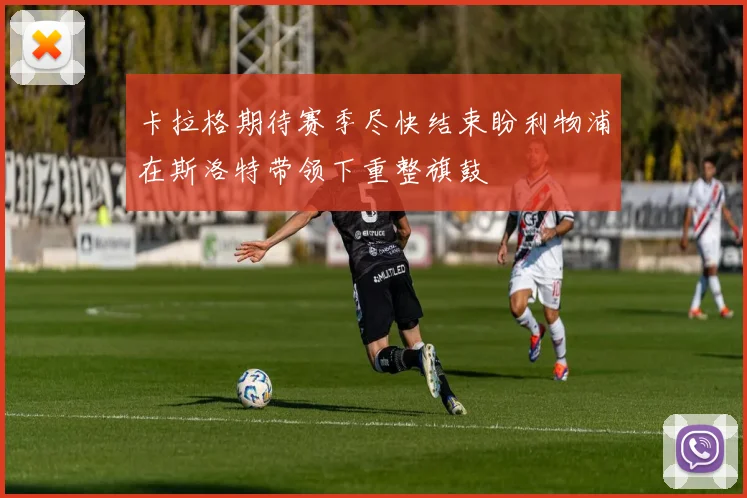 卡拉格期待赛季尽快结束盼利物浦在斯洛特带领下重整旗鼓