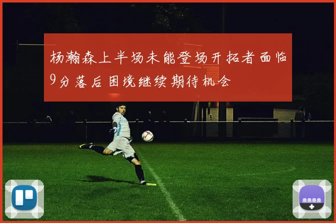 杨瀚森上半场未能登场开拓者面临9分落后困境继续期待机会