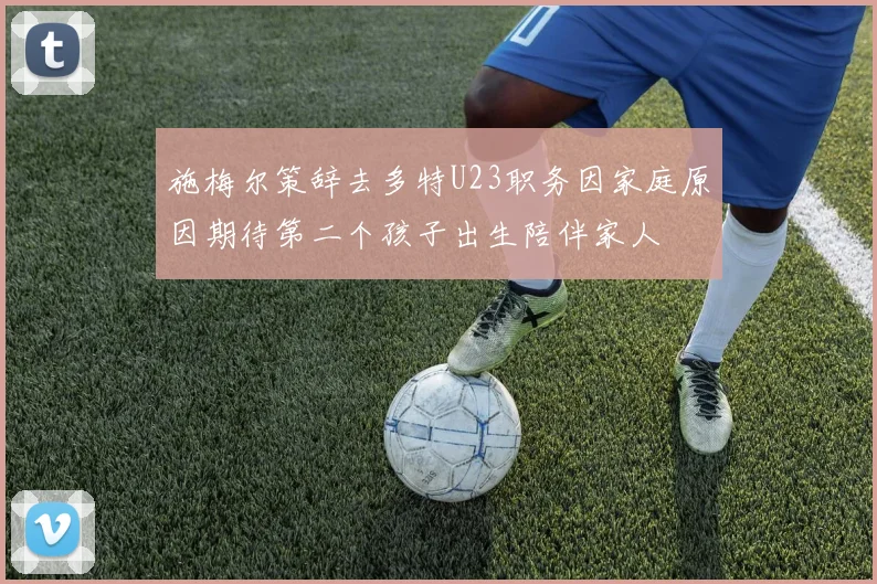 施梅尔策辞去多特U23职务因家庭原因期待第二个孩子出生陪伴家人