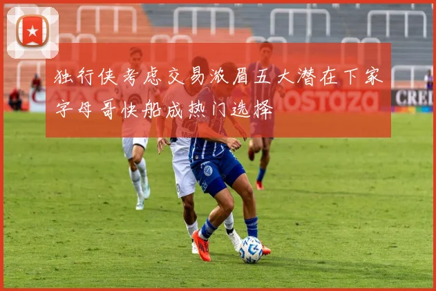 独行侠考虑交易浓眉五大潜在下家字母哥快船成热门选择
