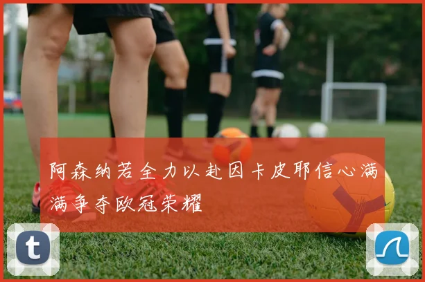 阿森纳若全力以赴因卡皮耶信心满满争夺欧冠荣耀