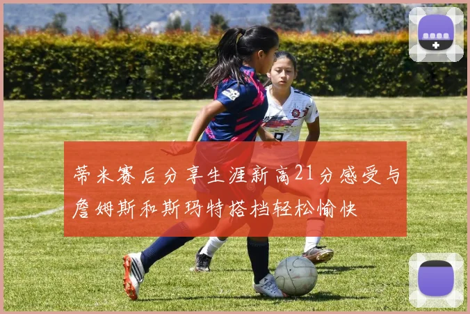 蒂米赛后分享生涯新高21分感受与詹姆斯和斯玛特搭档轻松愉快