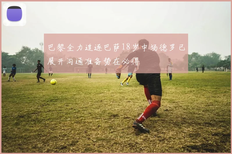 巴黎全力追逐巴萨18岁中场德罗已展开沟通准备势在必得
