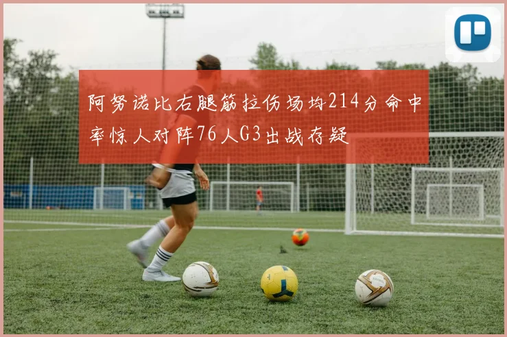 阿努诺比右腿筋拉伤场均214分命中率惊人对阵76人G3出战存疑