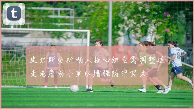 皮尔斯分析湖人核心组合需调整送走老詹或小里以增强防守实力