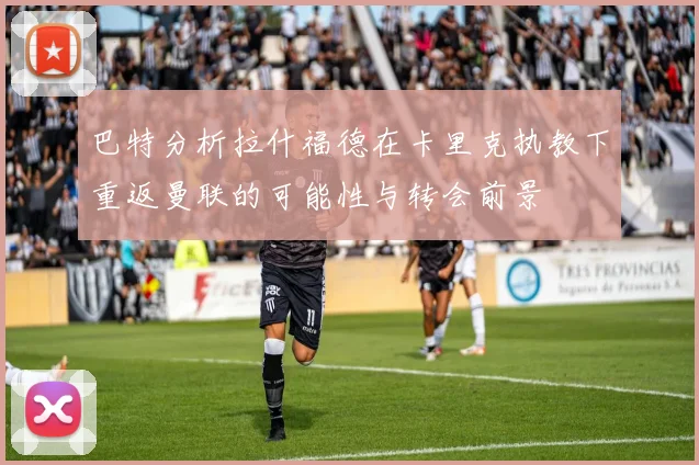 巴特分析拉什福德在卡里克执教下重返曼联的可能性与转会前景