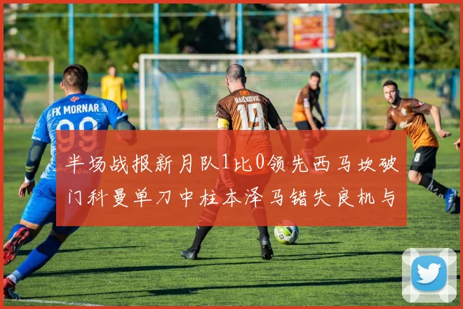 半场战报新月队1比0领先西马坎破门科曼单刀中柱本泽马错失良机与越位进球