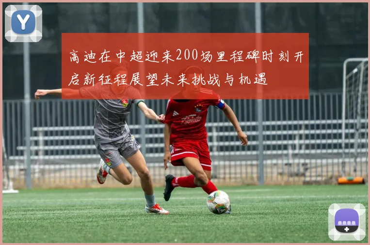 高迪在中超迎来200场里程碑时刻开启新征程展望未来挑战与机遇