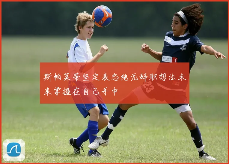 斯帕莱蒂坚定表态绝无辞职想法未来掌握在自己手中