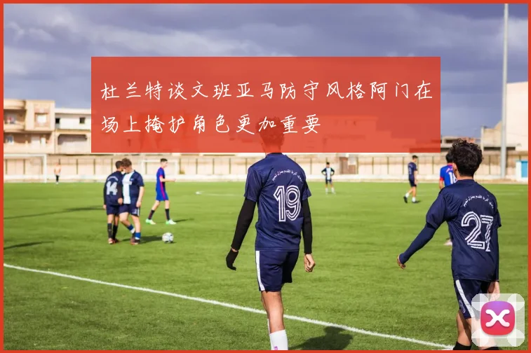 杜兰特谈文班亚马防守风格阿门在场上掩护角色更加重要