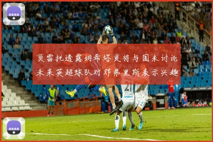 莫雷托透露姆希塔良将与国米讨论未来英超球队对邓弗里斯表示兴趣