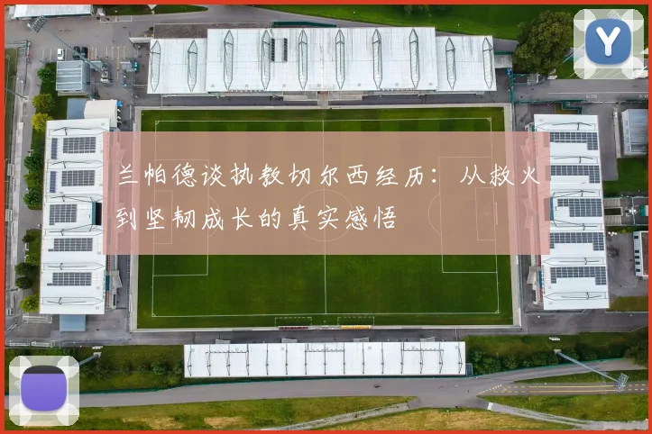 兰帕德谈执教切尔西经历：从救火到坚韧成长的真实感悟