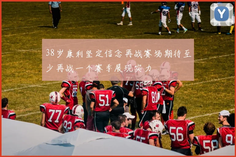 38岁康利坚定信念再战赛场期待至少再战一个赛季展现实力