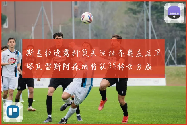 斯基拉透露科莫关注拉齐奥左后卫塔瓦雷斯阿森纳将获35转会分成